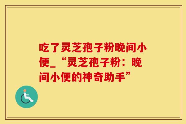 吃了灵芝孢子粉晚间小便_“灵芝孢子粉：晚间小便的神奇助手”