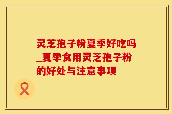 灵芝孢子粉夏季好吃吗_夏季食用灵芝孢子粉的好处与注意事项