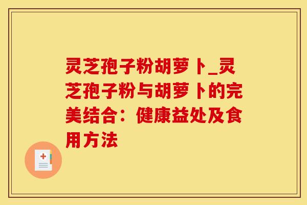 灵芝孢子粉胡萝卜_灵芝孢子粉与胡萝卜的完美结合:健康益处及食用方法