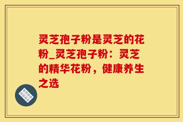 灵芝孢子粉是灵芝的花粉_灵芝孢子粉：灵芝的精华花粉，健康养生之选
