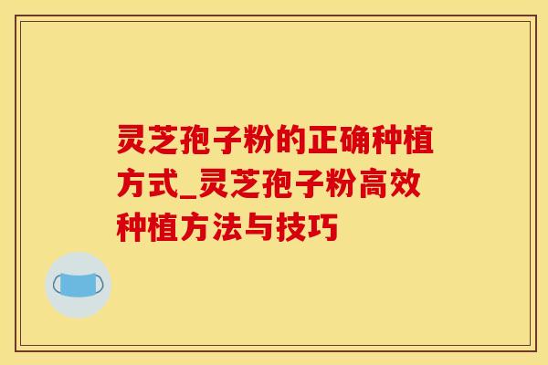 灵芝孢子粉的正确种植方式_灵芝孢子粉高效种植方法与技巧