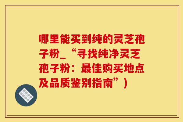 哪里能买到纯的灵芝孢子粉_“寻找纯净灵芝孢子粉：最佳购买地点及品质鉴别指南”)
