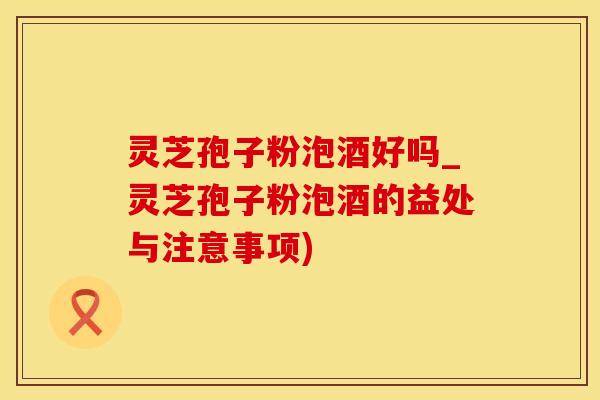 灵芝孢子粉泡酒好吗_灵芝孢子粉泡酒的益处与注意事项)