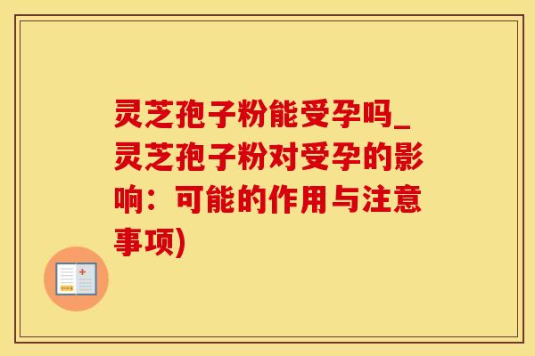 灵芝孢子粉能受孕吗_灵芝孢子粉对受孕的影响：可能的作用与注意事项)