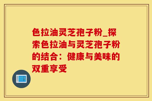 色拉油灵芝孢子粉_探索色拉油与灵芝孢子粉的结合：健康与美味的双重享受