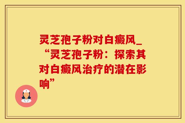 灵芝孢子粉对白癜风_“灵芝孢子粉：探索其对白癜风治疗的潜在影响”