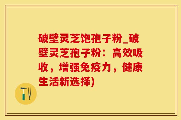 破壁灵芝饱孢子粉_破壁灵芝孢子粉：高效吸收，增强免疫力，健康生活新选择)