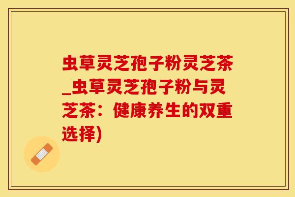 虫草灵芝孢子粉灵芝茶_虫草灵芝孢子粉与灵芝茶：健康养生的双重选择)