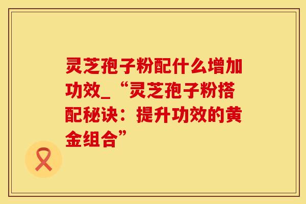 灵芝孢子粉配什么增加功效_“灵芝孢子粉搭配秘诀：提升功效的黄金组合”