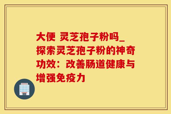 大便 灵芝孢子粉吗_探索灵芝孢子粉的神奇功效：改善肠道健康与增强免疫力