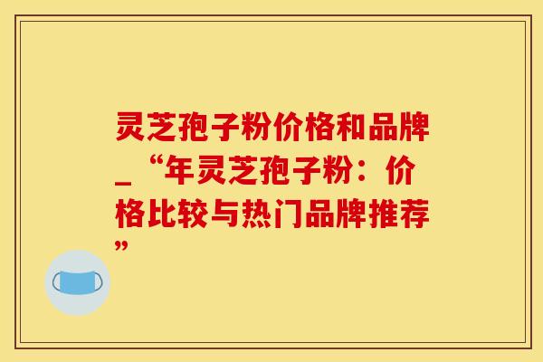灵芝孢子粉价格和品牌_“年灵芝孢子粉:价格比较与热门品牌推荐”