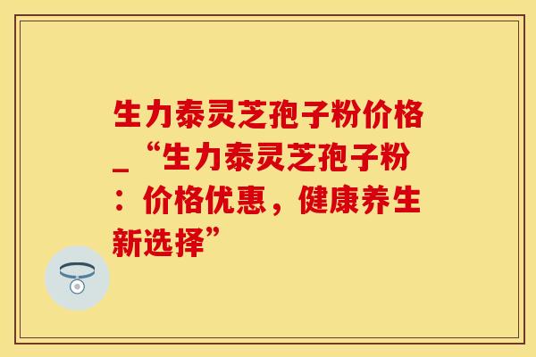 生力泰灵芝孢子粉价格_“生力泰灵芝孢子粉:价格优惠,健康养生新选择”