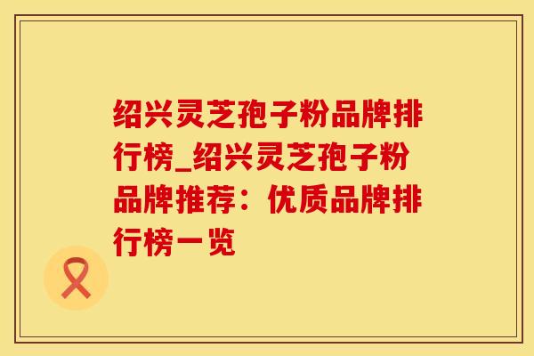 绍兴灵芝孢子粉品牌排行榜_绍兴灵芝孢子粉品牌推荐：优质品牌排行榜一览
