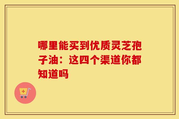 哪里能买到优质灵芝孢子油：这四个渠道你都知道吗