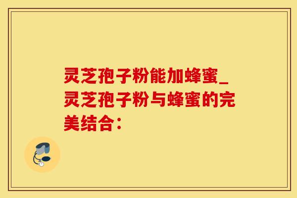 灵芝孢子粉能加蜂蜜_灵芝孢子粉与蜂蜜的完美结合: