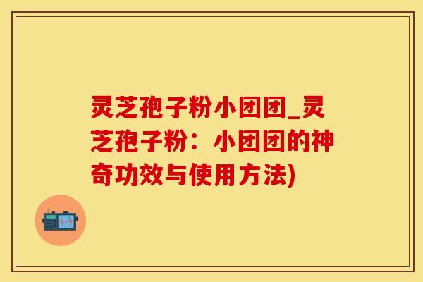 灵芝孢子粉小团团_灵芝孢子粉：小团团的神奇功效与使用方法)
