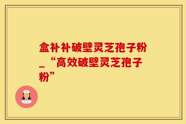 盒补补破壁灵芝孢子粉_“高效破壁灵芝孢子粉”