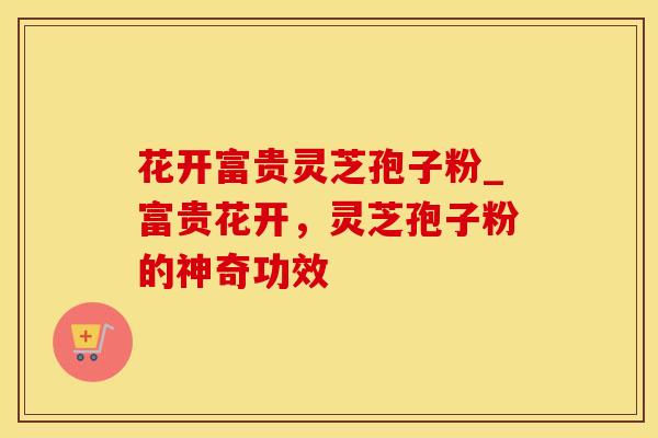 花开富贵灵芝孢子粉_富贵花开,灵芝孢子粉的神奇功效