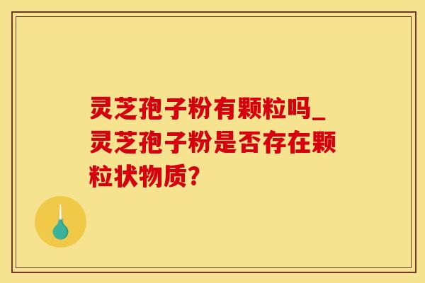 灵芝孢子粉有颗粒吗_灵芝孢子粉是否存在颗粒状物质?
