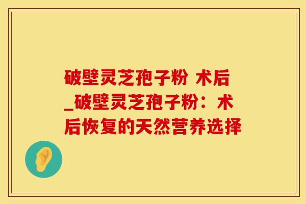 破壁灵芝孢子粉 术后_破壁灵芝孢子粉:术后恢复的天然营养选择