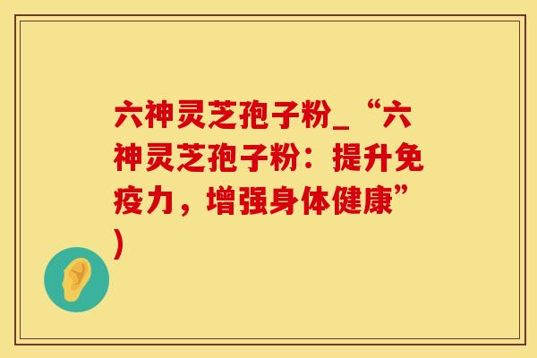 六神灵芝孢子粉_“六神灵芝孢子粉：提升免疫力，增强身体健康”)