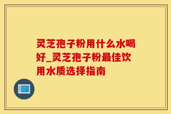 灵芝孢子粉用什么水喝好_灵芝孢子粉最佳饮用水质选择指南