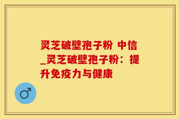 灵芝破壁孢子粉 中信_灵芝破壁孢子粉:提升免疫力与健康