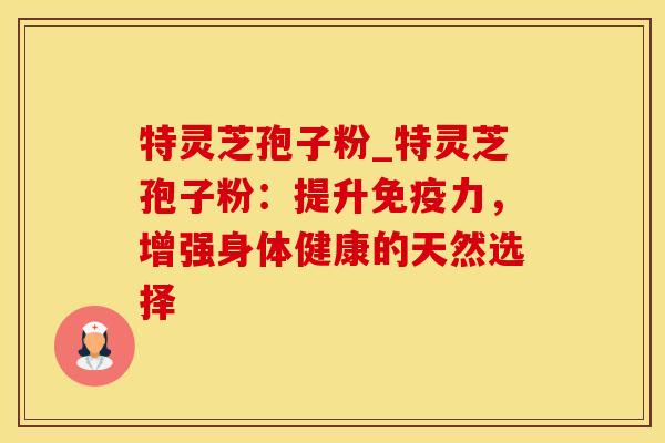 特灵芝孢子粉_特灵芝孢子粉:提升免疫力,增强身体健康的天然选择