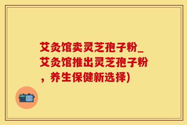 艾灸馆卖灵芝孢子粉_艾灸馆推出灵芝孢子粉，养生保健新选择)