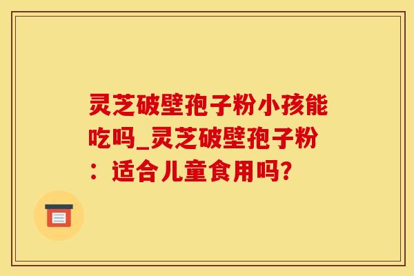 灵芝破壁孢子粉小孩能吃吗_灵芝破壁孢子粉:适合儿童食用吗?