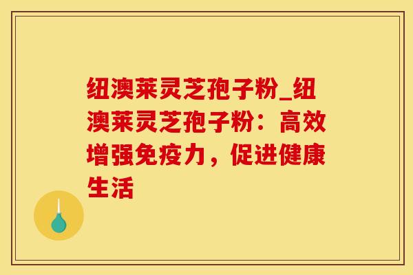 纽澳莱灵芝孢子粉_纽澳莱灵芝孢子粉：高效增强免疫力，促进健康生活