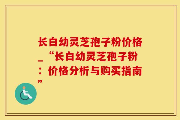长白幼灵芝孢子粉价格_“长白幼灵芝孢子粉：价格分析与购买指南”