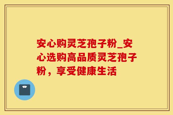 安心购灵芝孢子粉_安心选购高品质灵芝孢子粉,享受健康生活