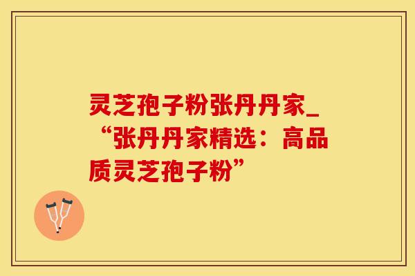 灵芝孢子粉张丹丹家_“张丹丹家精选：高品质灵芝孢子粉”