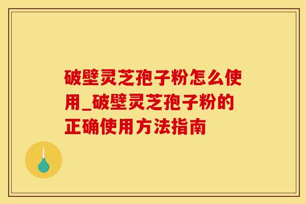 破壁灵芝孢子粉怎么使用_破壁灵芝孢子粉的正确使用方法指南