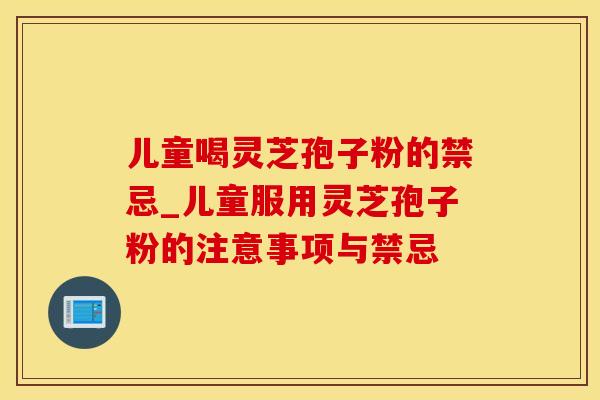 儿童喝灵芝孢子粉的禁忌_儿童服用灵芝孢子粉的注意事项与禁忌