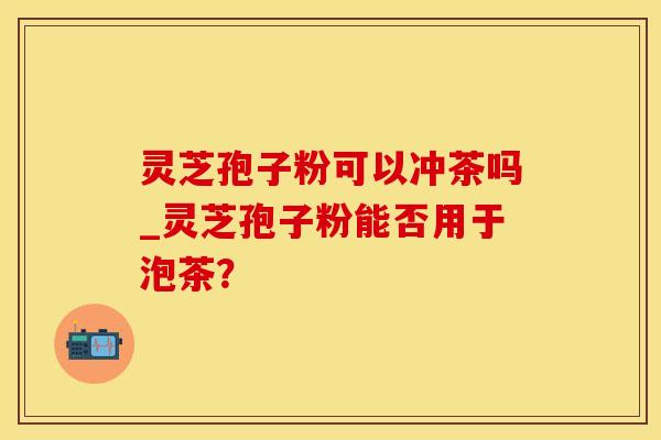 灵芝孢子粉可以冲茶吗_灵芝孢子粉能否用于泡茶?