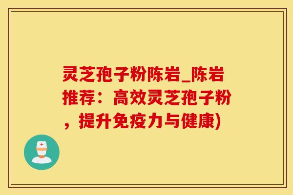 灵芝孢子粉陈岩_陈岩推荐:高效灵芝孢子粉,提升免疫力与健康)