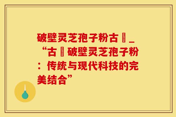 破壁灵芝孢子粉古莊_“古莊破壁灵芝孢子粉:传统与现代科技的完美结合”
