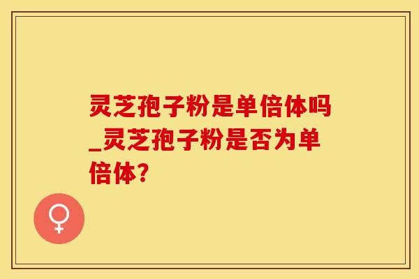 灵芝孢子粉是单倍体吗_灵芝孢子粉是否为单倍体？