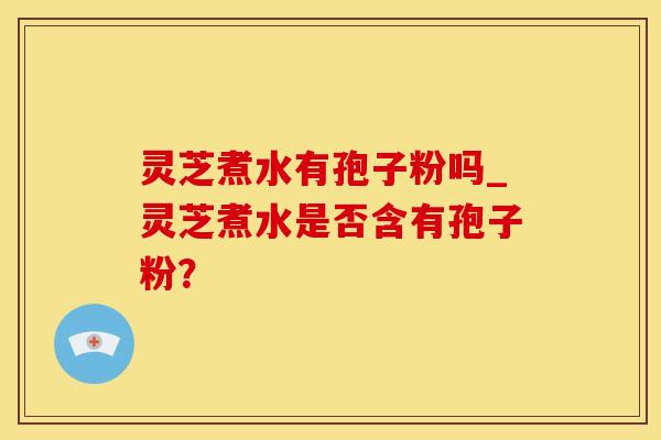 灵芝煮水有孢子粉吗_灵芝煮水是否含有孢子粉?