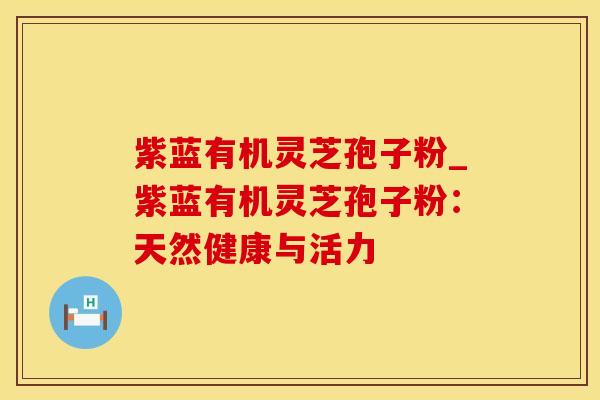 紫蓝有机灵芝孢子粉_紫蓝有机灵芝孢子粉:天然健康与活力
