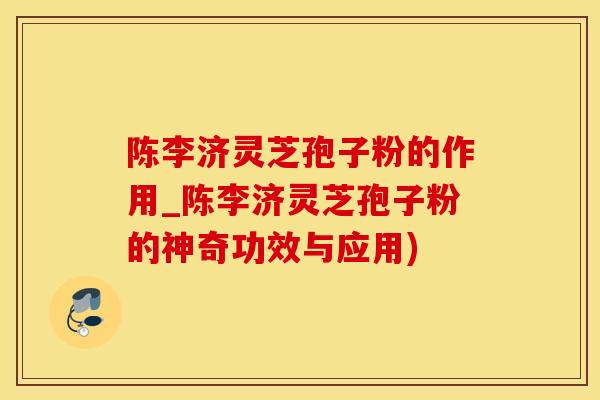 陈李济灵芝孢子粉的作用_陈李济灵芝孢子粉的神奇功效与应用)