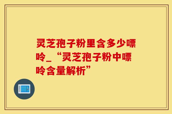 灵芝孢子粉里含多少嘌呤_“灵芝孢子粉中嘌呤含量解析”
