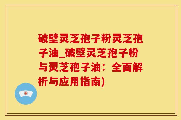 破壁灵芝孢子粉灵芝孢子油_破壁灵芝孢子粉与灵芝孢子油:全面解析与应用指南)