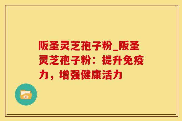 阪圣灵芝孢子粉_阪圣灵芝孢子粉:提升免疫力,增强健康活力