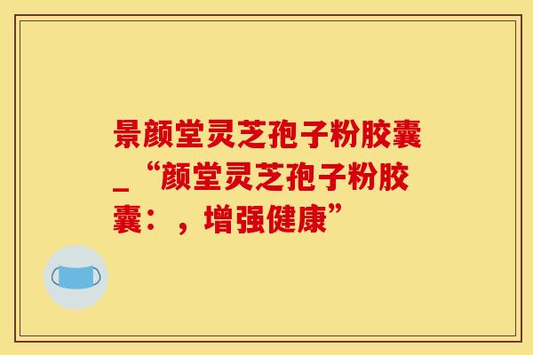 景颜堂灵芝孢子粉胶囊_“颜堂灵芝孢子粉胶囊:,增强健康”