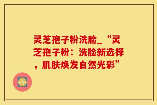 灵芝孢子粉洗脸_“灵芝孢子粉:洗脸新选择,肌肤焕发自然光彩”