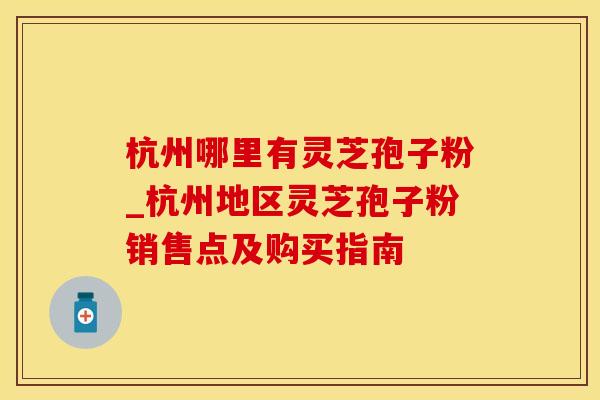 杭州哪里有灵芝孢子粉_杭州地区灵芝孢子粉销售点及购买指南