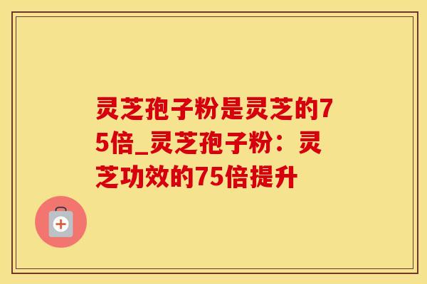 灵芝孢子粉是灵芝的75倍_灵芝孢子粉：灵芝功效的75倍提升